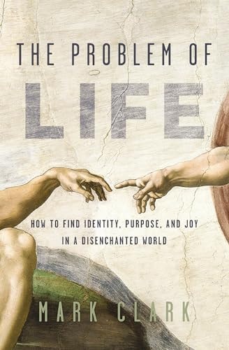 The Problem of Life How to Find Identity, Purpose, and Joy in a Disenchanted World by Mark Clark