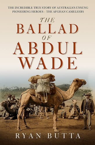The Ballad of Abdul Wade The Incredible True Story of Australia's Unsung Pioneering Heroes - the Afghan Camelleers by Ryan Butta