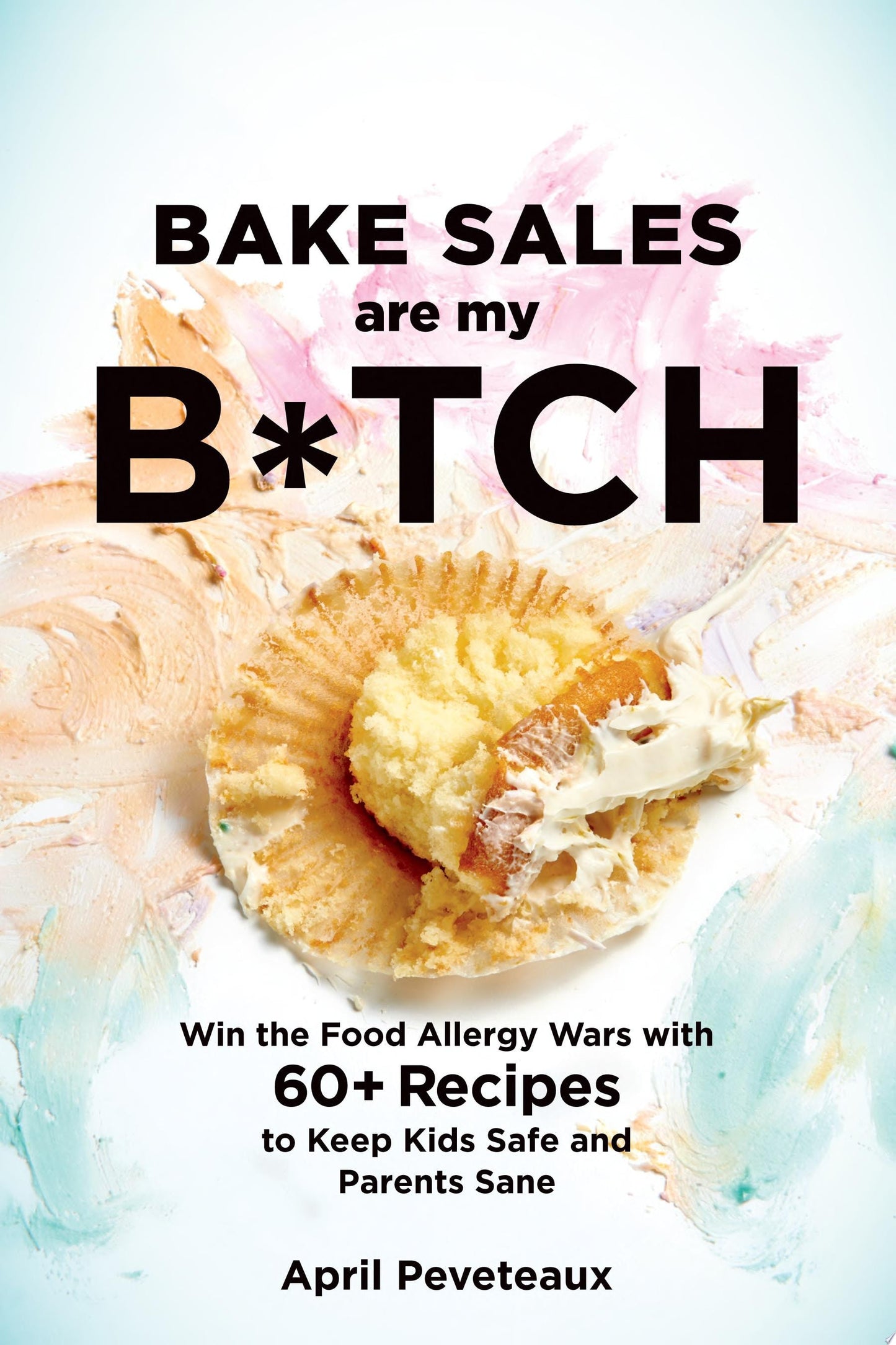 Bake Sales Are My B*tch Win the Food Allergy Wars with 60+ Recipes to Keep Kids Safe and Parents Sane by April Peveteaux
