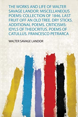 The Works and Life of Walter Savage Landor Miscellaneous Poems: Collection of 1846. Last Fruit Off an Old Tree. Dry Sticks. Additional Poems. Criticisms: Idyls of Theocritus. Poems of Catullus. Francesco Petrarca by Walter Savage Landor
