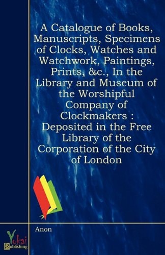 A Catalogue of Books, Manuscripts, Specimens of Clocks, Watches and Watchwork, Paintings, Prints, &C., in the Library and Museum of the Worshipful Company of Clockmakers Deposited in the Free Library of the Corporation of the City of London by Anon Yokai Publishing