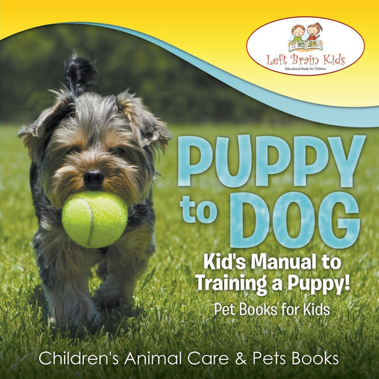 Puppy to Dog Kid's Manual to Training a Puppy! Pet Books for Kids - Children's Animal Care & Pets Books by Left Brain Kids