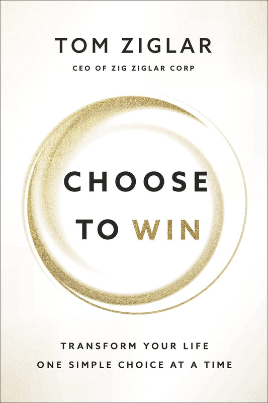 Choose to Win Transform Your Life, One Simple Choice at a Time by Tom Ziglar