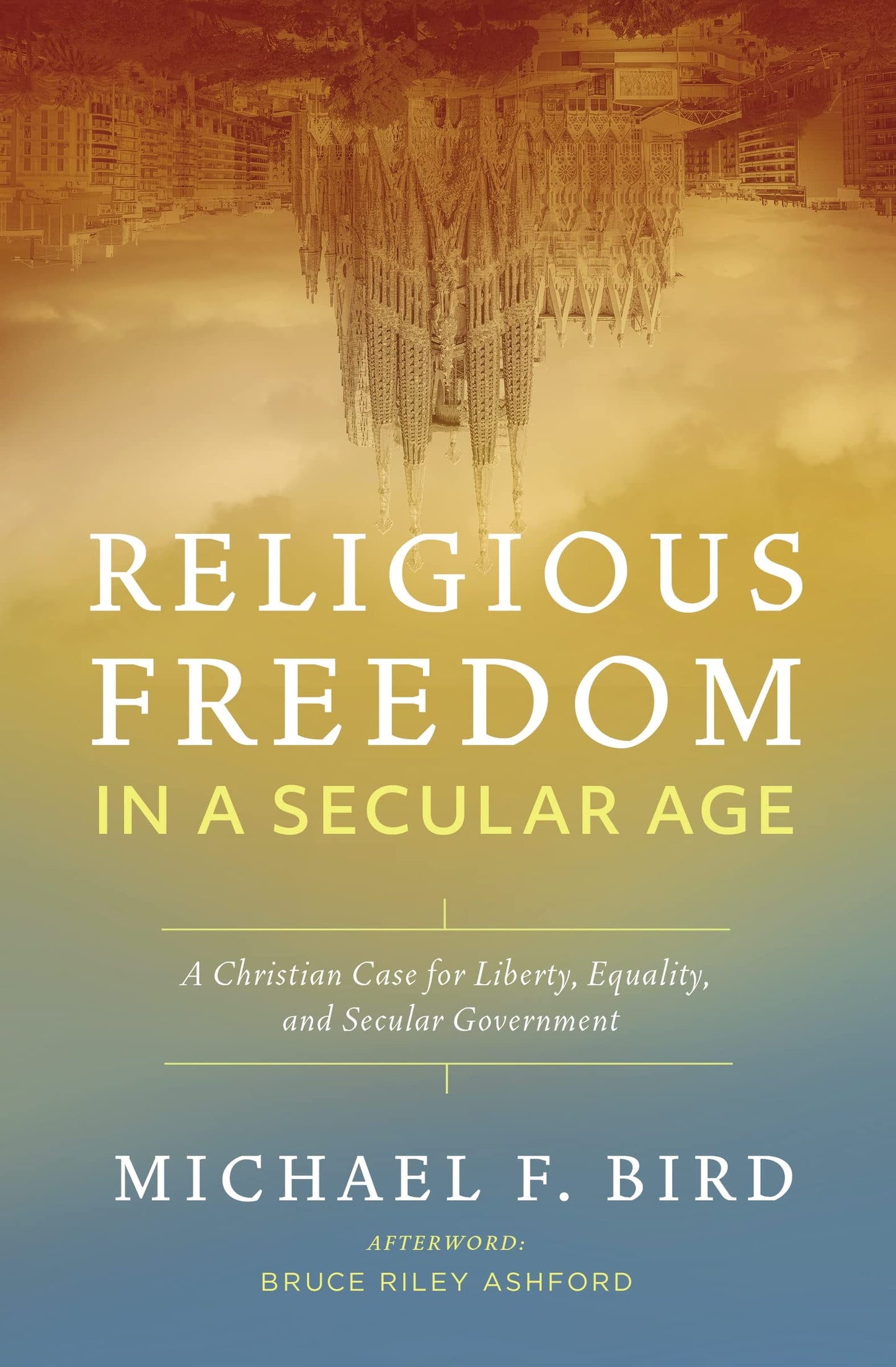 Religious Freedom in a Secular Age A Christian Case for Liberty, Equality, and Secular Government by Michael F. Bird