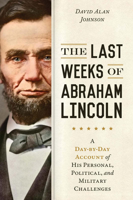 Last Weeks of Abraham Lincoln A Day-by-Day Account of His Personal, Political, and Military Challenges by David Alan Johnson