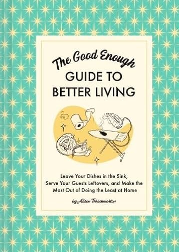 The Good Enough Guide to Better Living Leave Your Dishes in the Sink, Serve Your Guests Leftovers, and Make the Most Out of Doing the Least at Home by Alison Throckmorton Chronicle Books