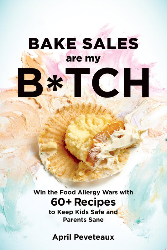Bake Sales Are My B*tch Win the Food Allergy Wars with 60+ Recipes to Keep Kids Safe and Parents Sane by April Peveteaux