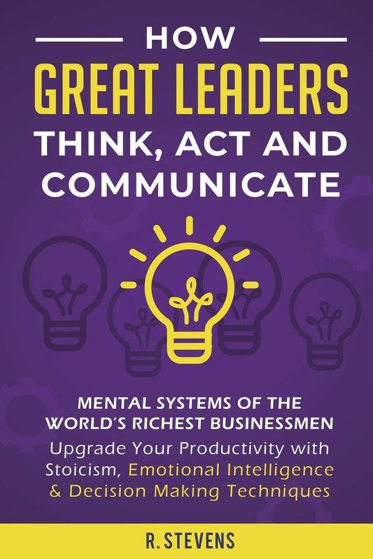 How Great Leaders Think, Act and Communicate - Mental Systems, Models and Habits of the WorldÃ‚Â´s Richest Businessmen - Upgrade Your Mental Capabilities and Productivity with Stoicism, Emotional Intelligence and Decision Making Techniques