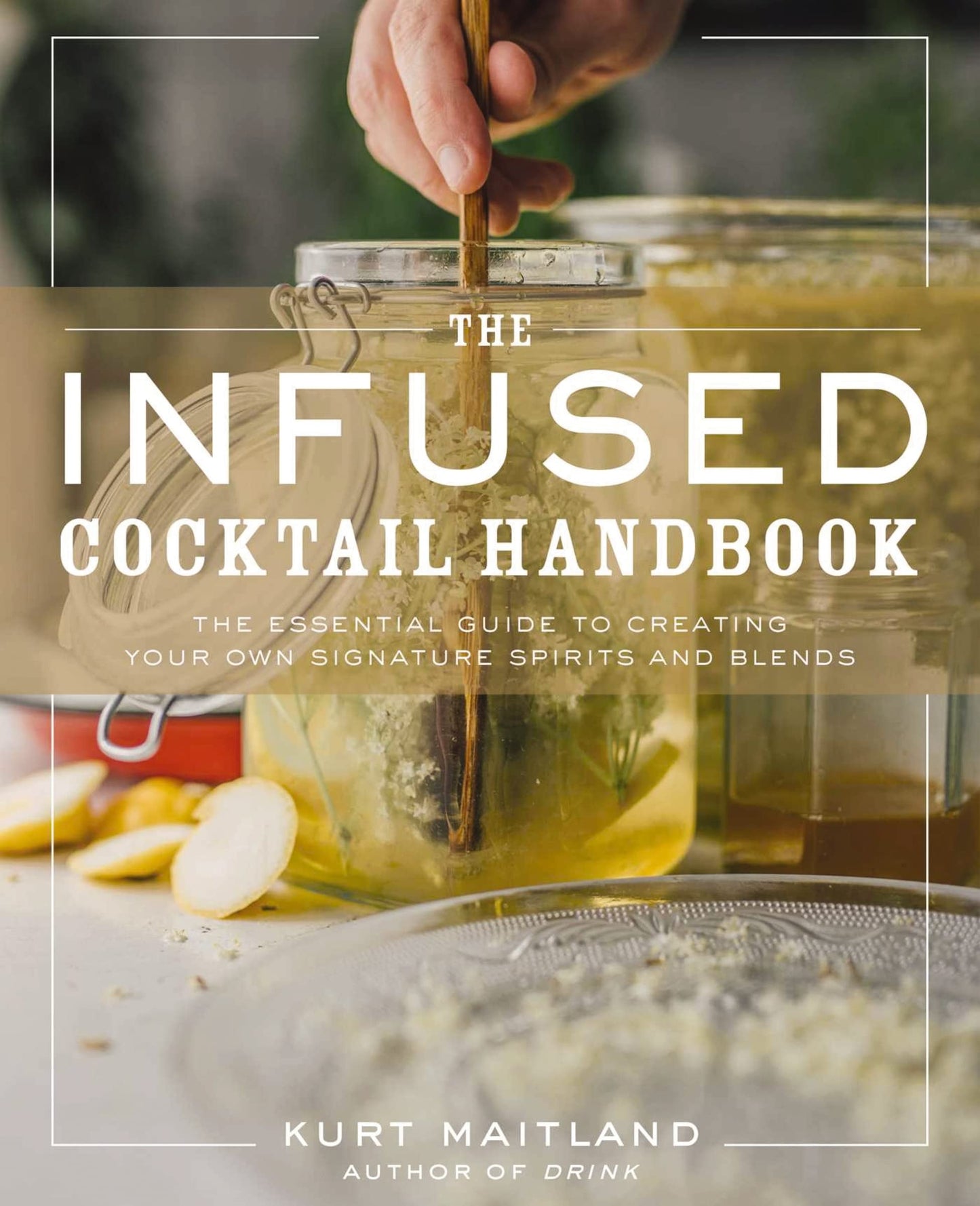 The Infused Cocktail Handbook The Essential Guide to Creating Your Own Signature Spirits, Blends, and Infusions by Kurt Maitland
